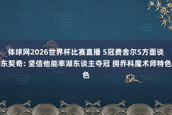 体球网2026世界杯比赛直播 5冠费舍尔5方面谈东契奇: 坚信他能率湖东谈主夺冠 拥乔科魔术师特色