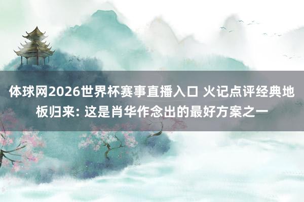 体球网2026世界杯赛事直播入口 火记点评经典地板归来: 这是肖华作念出的最好方案之一
