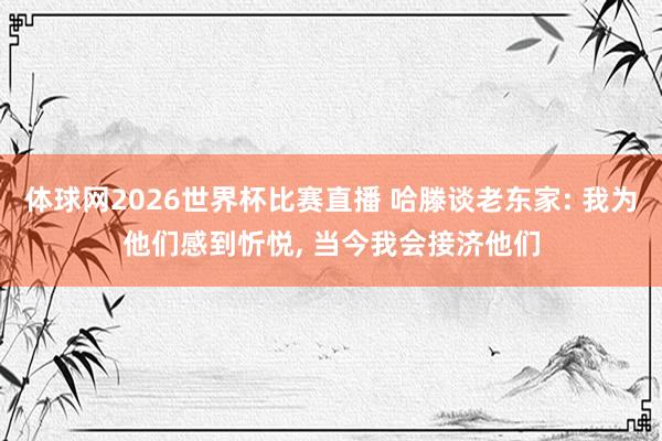体球网2026世界杯比赛直播 哈滕谈老东家: 我为他们感到忻悦, 当今我会接济他们