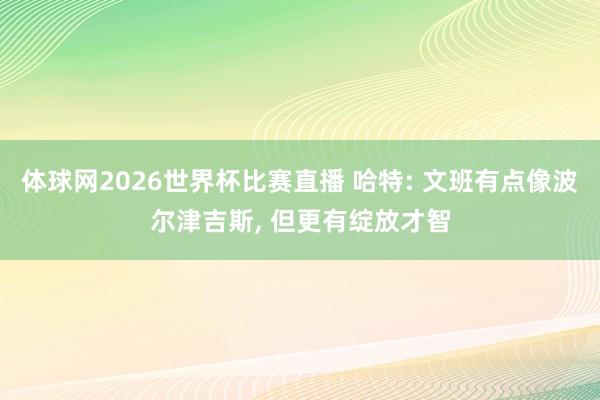 体球网2026世界杯比赛直播 哈特: 文班有点像波尔津吉斯, 但更有绽放才智