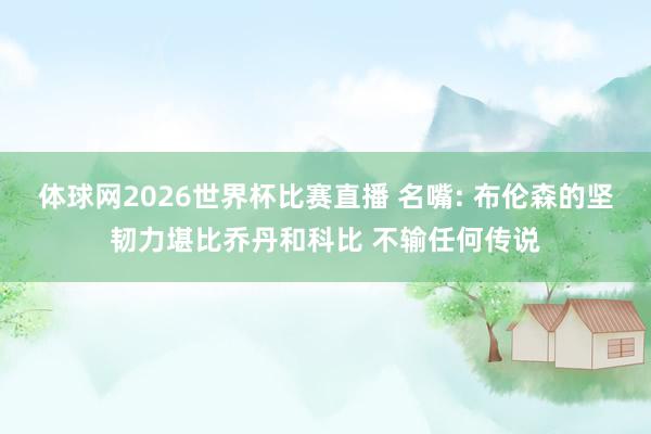 体球网2026世界杯比赛直播 名嘴: 布伦森的坚韧力堪比乔丹和科比 不输任何传说