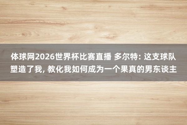 体球网2026世界杯比赛直播 多尔特: 这支球队塑造了我, 教化我如何成为一个果真的男东谈主