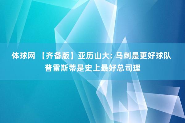 体球网 【齐备版】亚历山大: 马刺是更好球队 普雷斯蒂是史上最好总司理