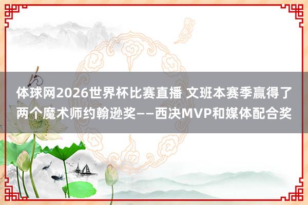 体球网2026世界杯比赛直播 文班本赛季赢得了两个魔术师约翰逊奖——西决MVP和媒体配合奖