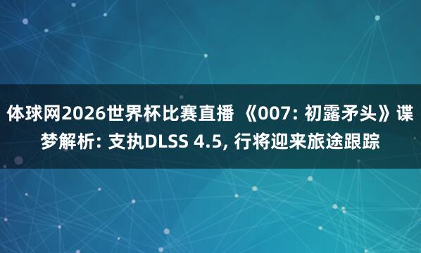 体球网2026世界杯比赛直播 《007: 初露矛头》谍梦解析: 支执DLSS 4.5, 行将迎来旅途跟踪
