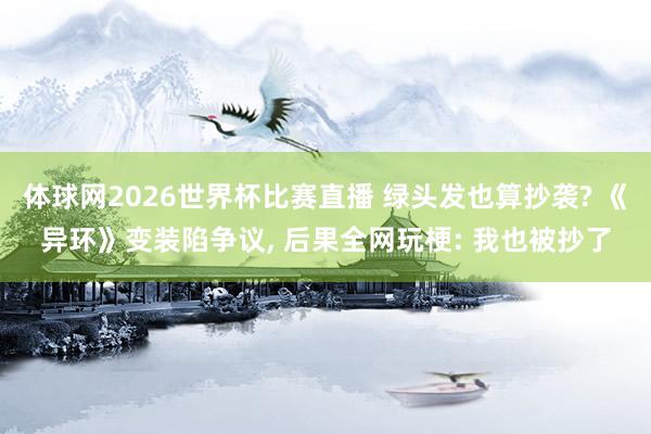 体球网2026世界杯比赛直播 绿头发也算抄袭? 《异环》变装陷争议, 后果全网玩梗: 我也被抄了