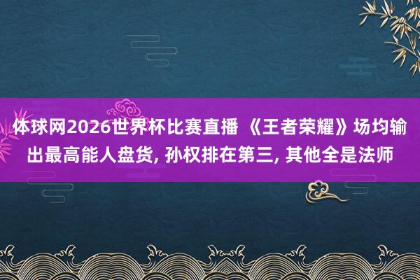 体球网2026世界杯比赛直播 《王者荣耀》场均输出最高能人盘货, 孙权排在第三, 其他全是法师
