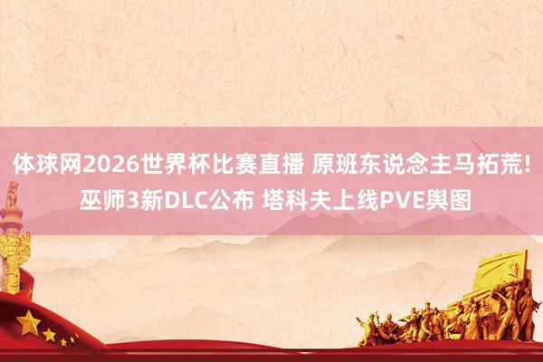 体球网2026世界杯比赛直播 原班东说念主马拓荒! 巫师3新DLC公布 塔科夫上线PVE舆图