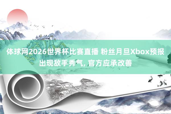 体球网2026世界杯比赛直播 粉丝月旦Xbox预报出现敌手秀气, 官方应承改善