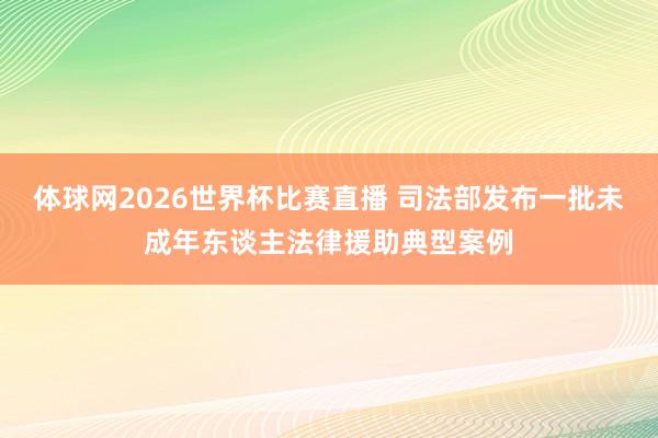 体球网2026世界杯比赛直播 司法部发布一批未成年东谈主法律援助典型案例