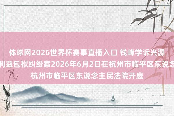 体球网2026世界杯赛事直播入口 钱峰学诉兴源环境毁伤公司利益包袱纠纷案2026年6月2日在杭州市临平区东说念主民法院开庭
