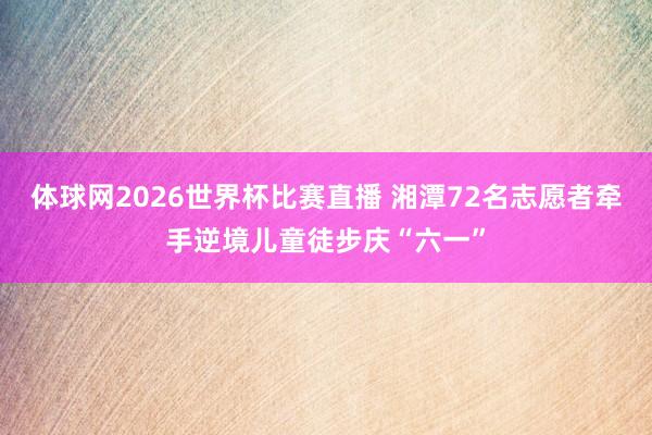 体球网2026世界杯比赛直播 湘潭72名志愿者牵手逆境儿童徒步庆“六一”