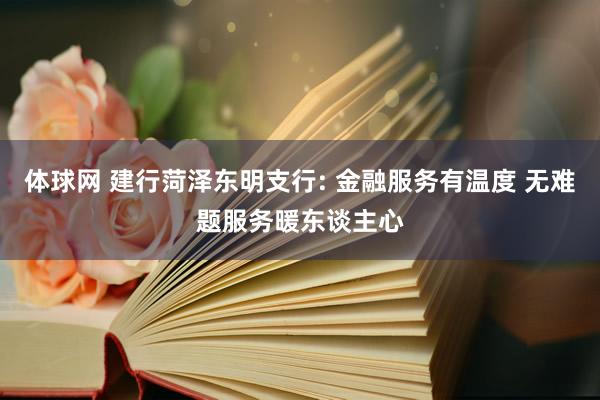体球网 建行菏泽东明支行: 金融服务有温度 无难题服务暖东谈主心