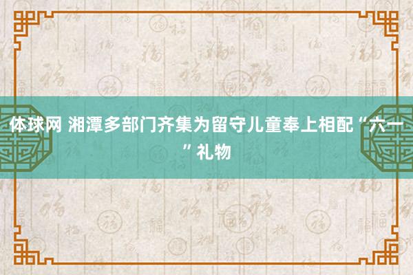 体球网 湘潭多部门齐集为留守儿童奉上相配“六一”礼物
