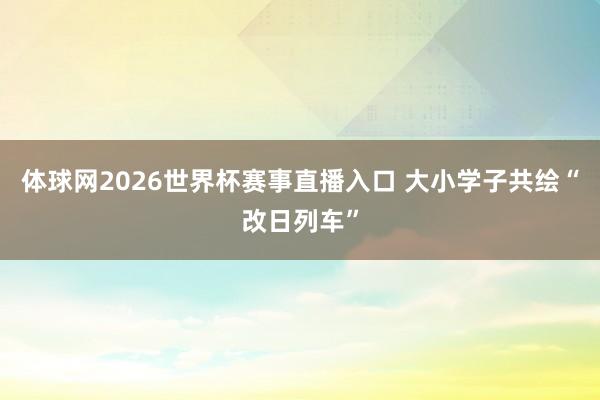 体球网2026世界杯赛事直播入口 大小学子共绘“改日列车”