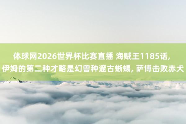 体球网2026世界杯比赛直播 海贼王1185话, 伊姆的第二种才略是幻兽种邃古蜥蜴, 萨博击败赤犬