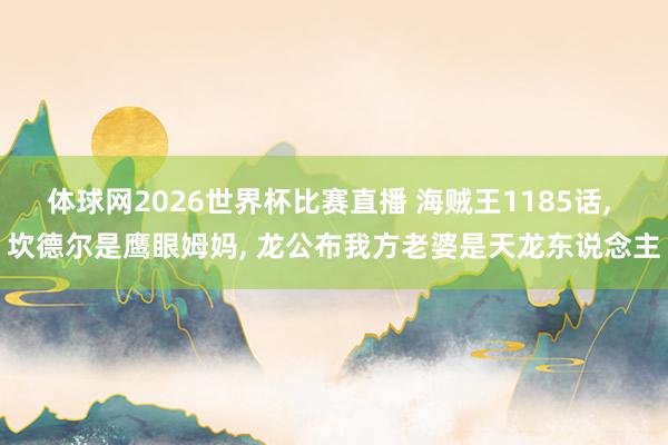 体球网2026世界杯比赛直播 海贼王1185话, 坎德尔是鹰眼姆妈, 龙公布我方老婆是天龙东说念主