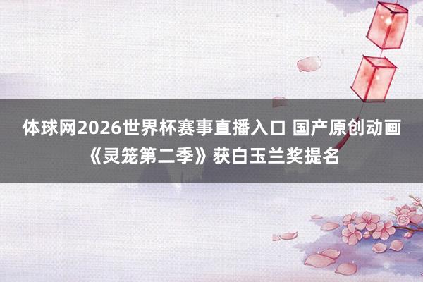 体球网2026世界杯赛事直播入口 国产原创动画《灵笼第二季》获白玉兰奖提名