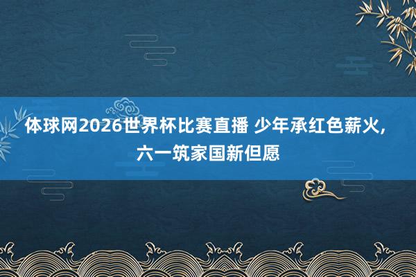 体球网2026世界杯比赛直播 少年承红色薪火, 六一筑家国新但愿