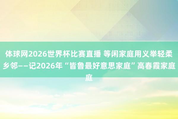 体球网2026世界杯比赛直播 等闲家庭用义举轻柔乡邻——记2026年“皆鲁最好意思家庭”高春霞家庭