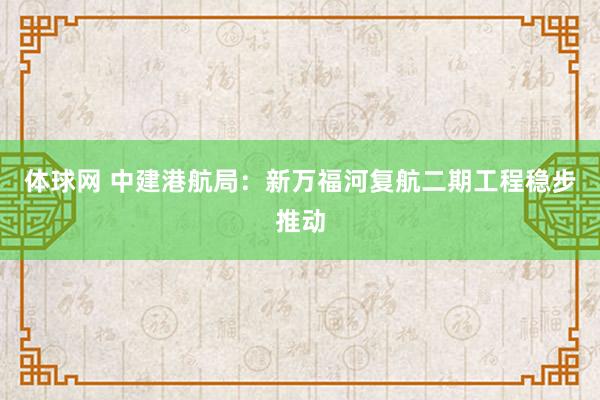 体球网 中建港航局：新万福河复航二期工程稳步推动