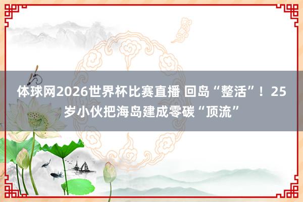 体球网2026世界杯比赛直播 回岛“整活”！25岁小伙把海岛建成零碳“顶流”