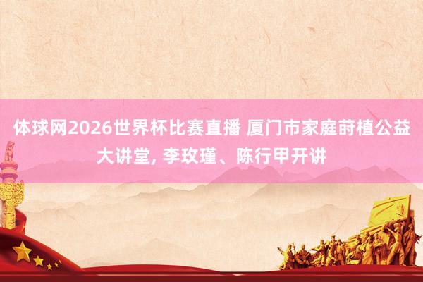 体球网2026世界杯比赛直播 厦门市家庭莳植公益大讲堂, 李玫瑾、陈行甲开讲