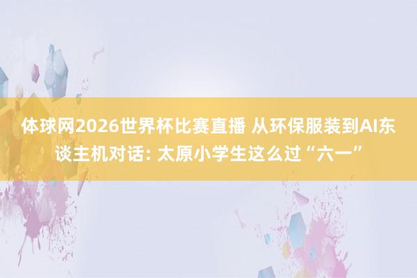 体球网2026世界杯比赛直播 从环保服装到AI东谈主机对话: 太原小学生这么过“六一”