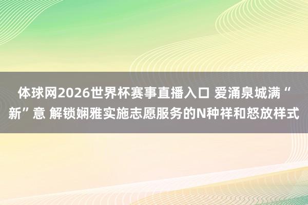 体球网2026世界杯赛事直播入口 爱涌泉城满“新”意 解锁娴雅实施志愿服务的N种祥和怒放样式