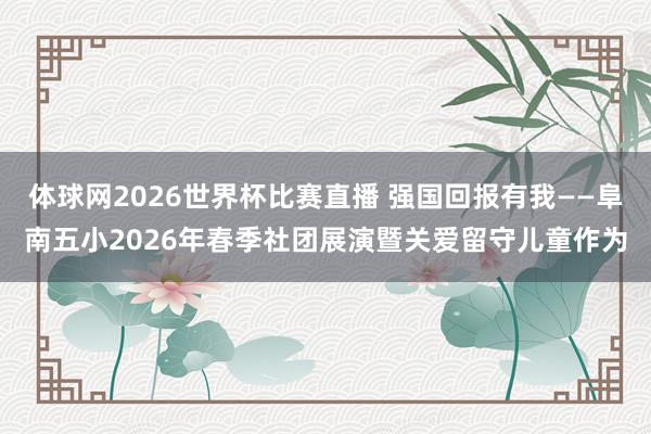 体球网2026世界杯比赛直播 强国回报有我——阜南五小2026年春季社团展演暨关爱留守儿童作为