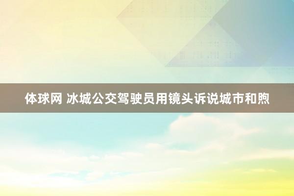 体球网 冰城公交驾驶员用镜头诉说城市和煦