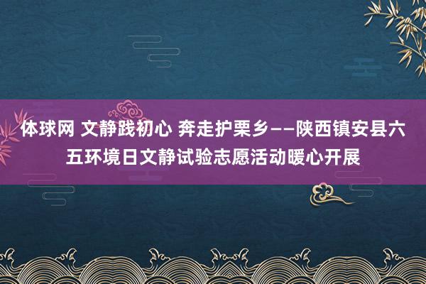 体球网 文静践初心 奔走护栗乡——陕西镇安县六五环境日文静试验志愿活动暖心开展