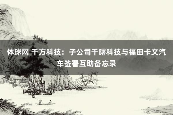 体球网 千方科技：子公司千曙科技与福田卡文汽车签署互助备忘录
