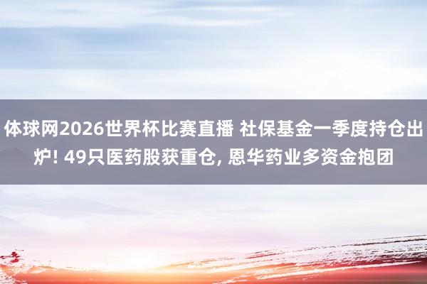 体球网2026世界杯比赛直播 社保基金一季度持仓出炉! 49只医药股获重仓, 恩华药业多资金抱团
