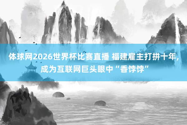体球网2026世界杯比赛直播 福建雇主打拼十年, 成为互联网巨头眼中“香饽饽”