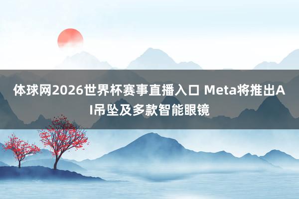 体球网2026世界杯赛事直播入口 Meta将推出AI吊坠及多款智能眼镜