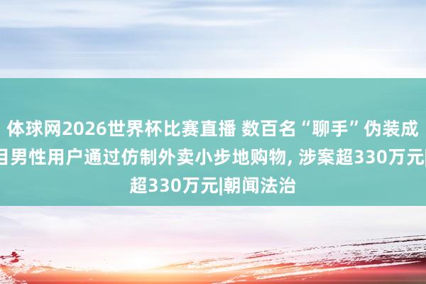 体球网2026世界杯比赛直播 数百名“聊手”伪装成女性, 条目男性用户通过仿制外卖小步地购物, 涉案超330万元|朝闻法治