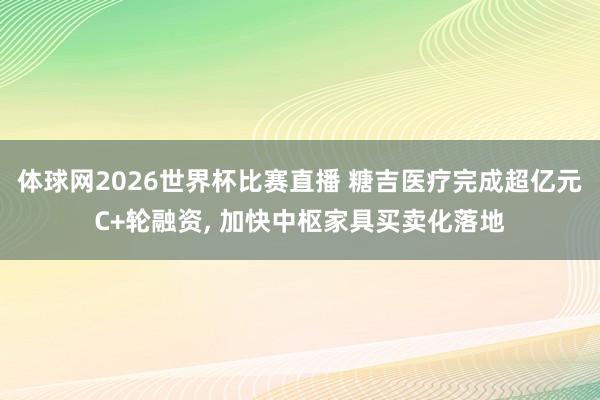 体球网2026世界杯比赛直播 糖吉医疗完成超亿元C+轮融资, 加快中枢家具买卖化落地