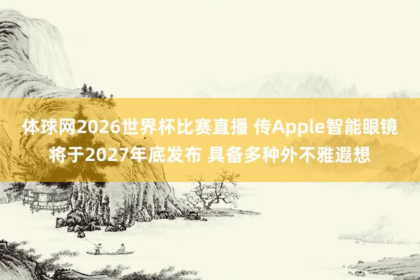体球网2026世界杯比赛直播 传Apple智能眼镜将于2027年底发布 具备多种外不雅遐想