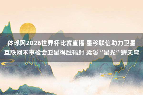 体球网2026世界杯比赛直播 星移联信助力卫星互联网本事检会卫星得胜辐射 梁溪“星光”耀天穹