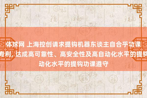 体球网 上海控创请求提钩机器东谈主自合乎功课罢休法子专利, 达成高可靠性、高安全性及高自动化水平的提钩功课遵守