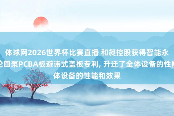 体球网2026世界杯比赛直播 和昶控股获得智能永磁变频轮回泵PCBA板避讳式盖板专利, 升迁了全体设备的性能和效果