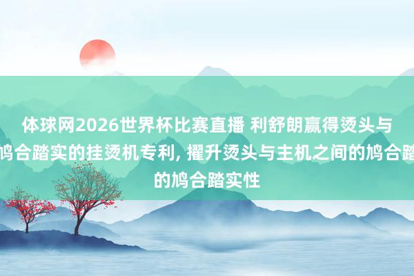 体球网2026世界杯比赛直播 利舒朗赢得烫头与主机鸠合踏实的挂烫机专利, 擢升烫头与主机之间的鸠合踏实性