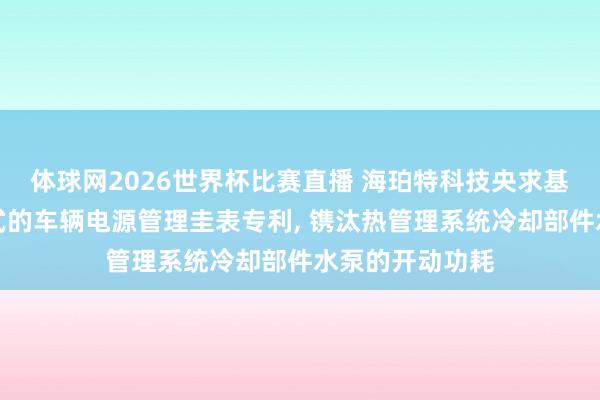 体球网2026世界杯比赛直播 海珀特科技央求基于生计空间方式的车辆电源管理圭表专利, 镌汰热管理系统冷却部件水泵的开动功耗
