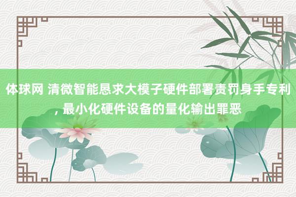 体球网 清微智能恳求大模子硬件部署责罚身手专利, 最小化硬件设备的量化输出罪恶
