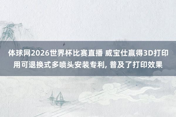 体球网2026世界杯比赛直播 威宝仕赢得3D打印用可退换式多喷头安装专利, 普及了打印效果