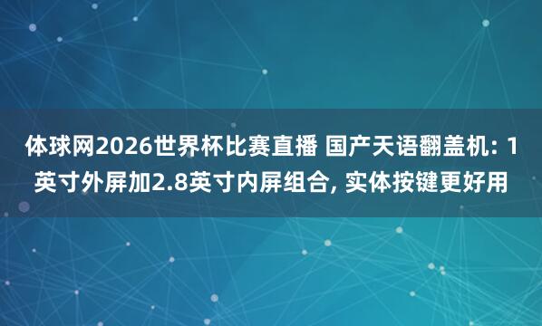 体球网2026世界杯比赛直播 国产天语翻盖机: 1英寸外屏加2.8英寸内屏组合, 实体按键更好用