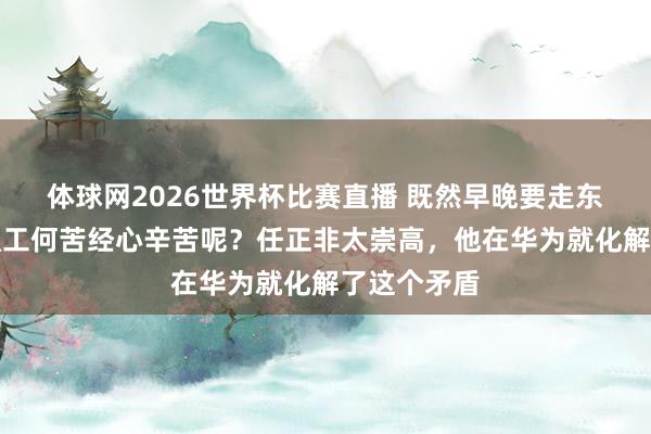 体球网2026世界杯比赛直播 既然早晚要走东谈主，那职工何苦经心辛苦呢？任正非太崇高，他在华为就化解了这个矛盾