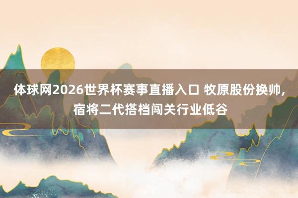 体球网2026世界杯赛事直播入口 牧原股份换帅, 宿将二代搭档闯关行业低谷