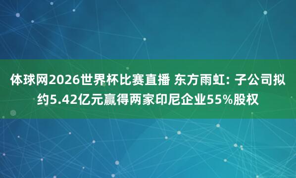 体球网2026世界杯比赛直播 东方雨虹: 子公司拟约5.42亿元赢得两家印尼企业55%股权